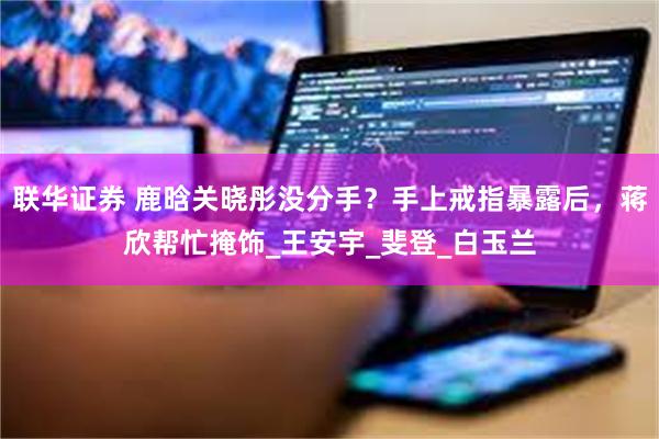 联华证券 鹿晗关晓彤没分手？手上戒指暴露后，蒋欣帮忙掩饰_王安宇_斐登_白玉兰