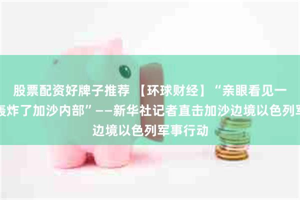 股票配资好牌子推荐 【环球财经】“亲眼看见一架军机轰炸了加沙内部”——新华社记者直击加沙边境以色列军事行动