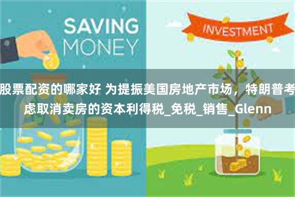 股票配资的哪家好 为提振美国房地产市场，特朗普考虑取消卖房的资本利得税_免税_销售_Glenn