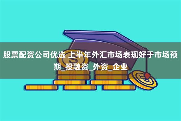 股票配资公司优选 上半年外汇市场表现好于市场预期_投融资_外资_企业