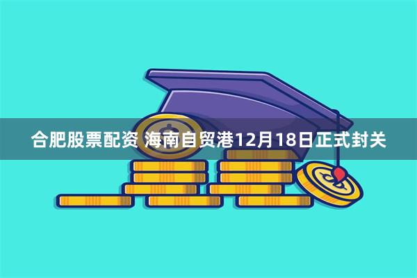 合肥股票配资 海南自贸港12月18日正式封关