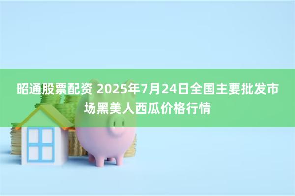 昭通股票配资 2025年7月24日全国主要批发市场黑美人西瓜价格行情