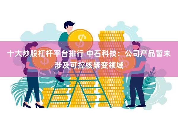 十大炒股杠杆平台排行 中石科技：公司产品暂未涉及可控核聚变领域