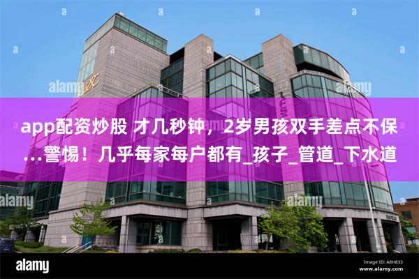 app配资炒股 才几秒钟，2岁男孩双手差点不保…警惕！几乎每家每户都有_孩子_管道_下水道