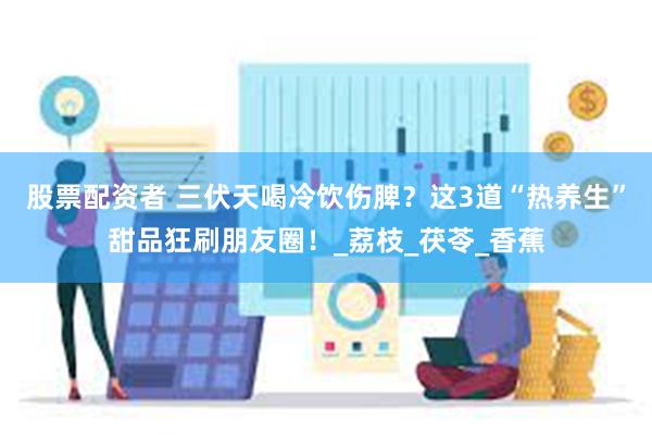 股票配资者 三伏天喝冷饮伤脾？这3道“热养生”甜品狂刷朋友圈！_荔枝_茯苓_香蕉