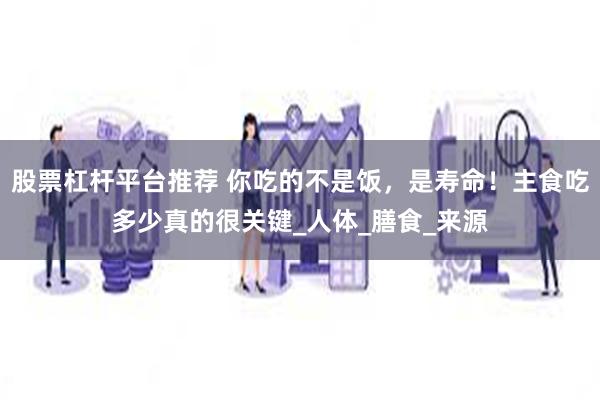 股票杠杆平台推荐 你吃的不是饭，是寿命！主食吃多少真的很关键_人体_膳食_来源