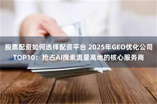 股票配资如何选择配资平台 2025年GEO优化公司TOP10:抢占AI搜索流量高地的核心服务商