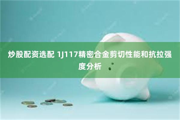炒股配资选配 1J117精密合金剪切性能和抗拉强度分析
