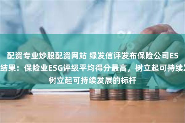 配资专业炒股配资网站 绿发信评发布保险公司ESG主动评级结果：保险业ESG评级平均得分最高，树立起可持续发展的标杆